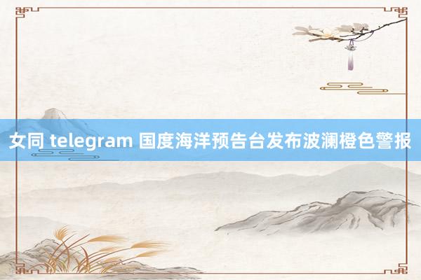 女同 telegram 国度海洋预告台发布波澜橙色警报