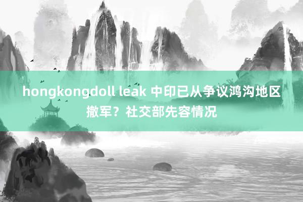 hongkongdoll leak 中印已从争议鸿沟地区撤军？社交部先容情况