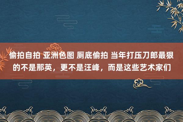 偷拍自拍 亚洲色图 厕底偷拍 当年打压刀郎最狠的不是那英，更不是汪峰，而是这些艺术家们