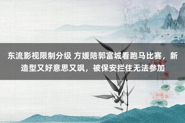 东流影视限制分级 方媛陪郭富城看跑马比赛，新造型又好意思又飒，被保安拦住无法参加