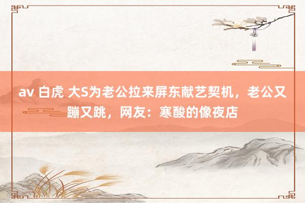 av 白虎 大S为老公拉来屏东献艺契机，老公又蹦又跳，网友：寒酸的像夜店