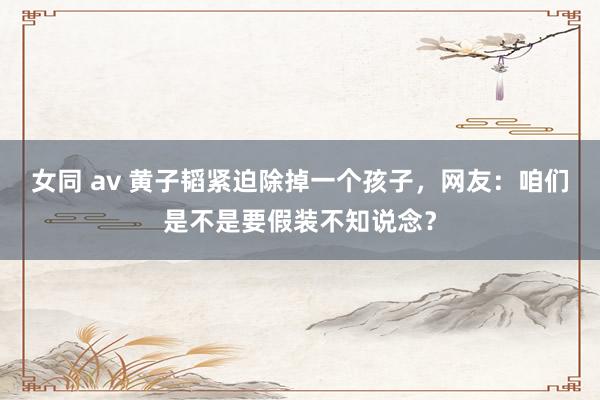 女同 av 黄子韬紧迫除掉一个孩子，网友：咱们是不是要假装不知说念？