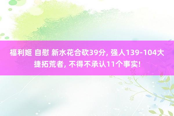 福利姬 自慰 新水花合砍39分， 强人139-104大捷拓荒者， 不得不承认11个事实!