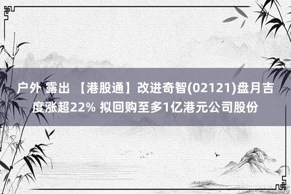 户外 露出 【港股通】改进奇智(02121)盘月吉度涨超22% 拟回购至多1亿港元公司股份