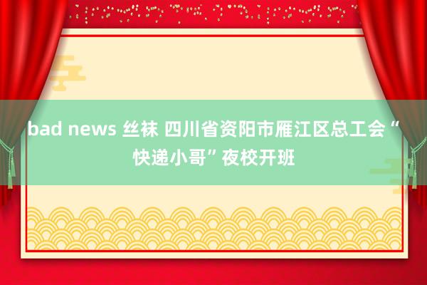 bad news 丝袜 四川省资阳市雁江区总工会“快递小哥”夜校开班