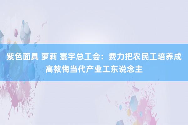 紫色面具 萝莉 寰宇总工会：费力把农民工培养成高教悔当代产业工东说念主