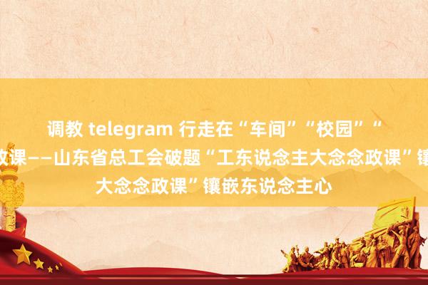 调教 telegram 行走在“车间”“校园”“云表”的念念政课——山东省总工会破题“工东说念主大念念政课”镶嵌东说念主心