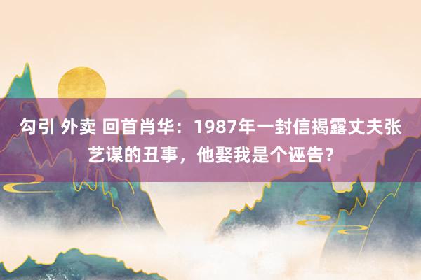 勾引 外卖 回首肖华：1987年一封信揭露丈夫张艺谋的丑事，他娶我是个诬告？