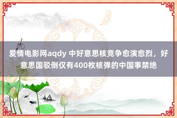 爱情电影网aqdy 中好意思核竞争愈演愈烈，好意思国驳倒仅有400枚核弹的中国事禁绝