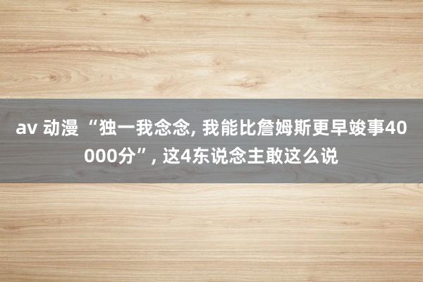 av 动漫 “独一我念念， 我能比詹姆斯更早竣事40000分”， 这4东说念主敢这么说