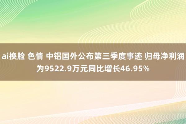 ai换脸 色情 中铝国外公布第三季度事迹 归母净利润为9522.9万元同比增长46.95%