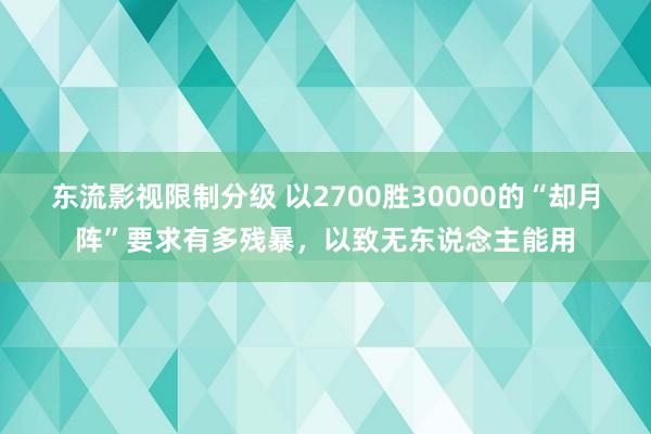 东流影视限制分级 以2700胜30000的“却月阵”要求有多残暴，以致无东说念主能用