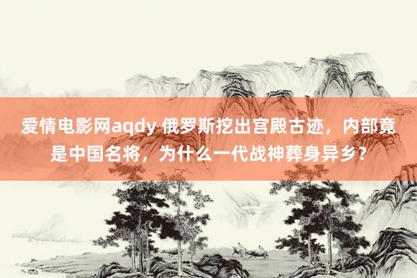 爱情电影网aqdy 俄罗斯挖出宫殿古迹，内部竟是中国名将，为什么一代战神葬身异乡？