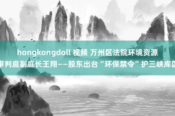 hongkongdoll 视频 万州区法院环境资源审判庭副庭长王翔——股东出台“环保禁令”护三峡库区