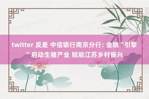 twitter 反差 中信银行南京分行: 金融“引擎”启动生猪产业 赋能江苏乡村振兴