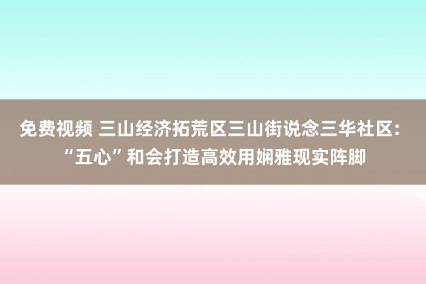 免费视频 三山经济拓荒区三山街说念三华社区: “五心”和会打造高效用娴雅现实阵脚