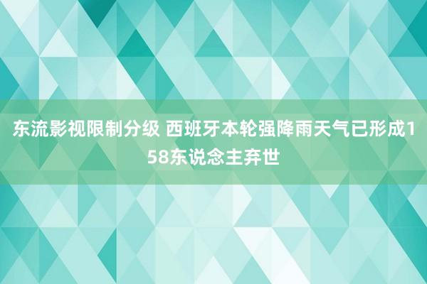 东流影视限制分级 西班牙本轮强降雨天气已形成158东说念主弃世