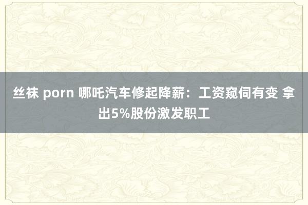 丝袜 porn 哪吒汽车修起降薪：工资窥伺有变 拿出5%股份激发职工