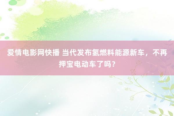 爱情电影网快播 当代发布氢燃料能源新车，不再押宝电动车了吗？