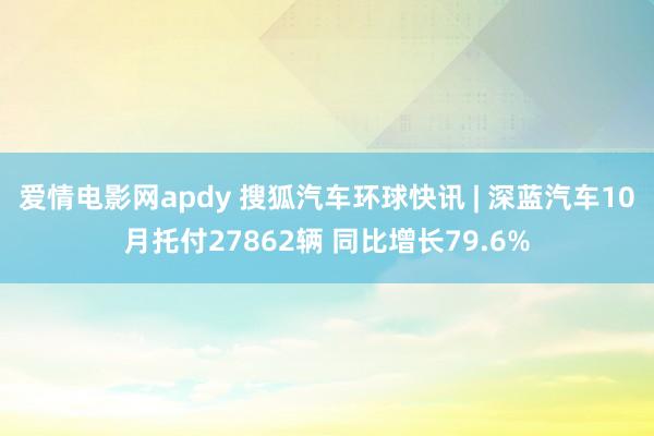 爱情电影网apdy 搜狐汽车环球快讯 | 深蓝汽车10月托付27862辆 同比增长79.6%