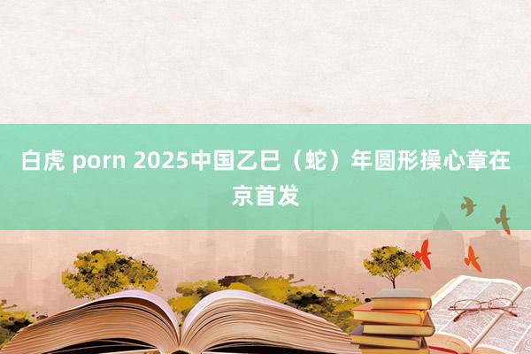 白虎 porn 2025中国乙巳（蛇）年圆形操心章在京首发