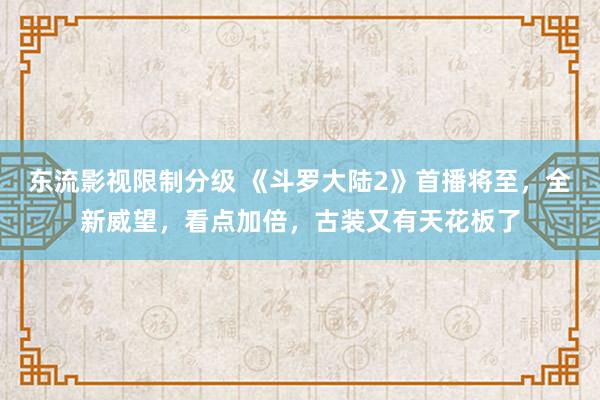 东流影视限制分级 《斗罗大陆2》首播将至，全新威望，看点加倍，古装又有天花板了