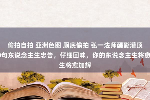 偷拍自拍 亚洲色图 厕底偷拍 弘一法师醍醐灌顶的10句东说念主生忠告，仔细回味，你的东说念主生将愈加辉