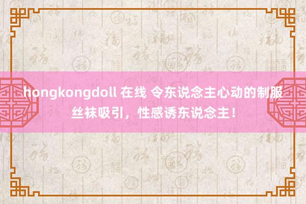 hongkongdoll 在线 令东说念主心动的制服丝袜吸引，性感诱东说念主！