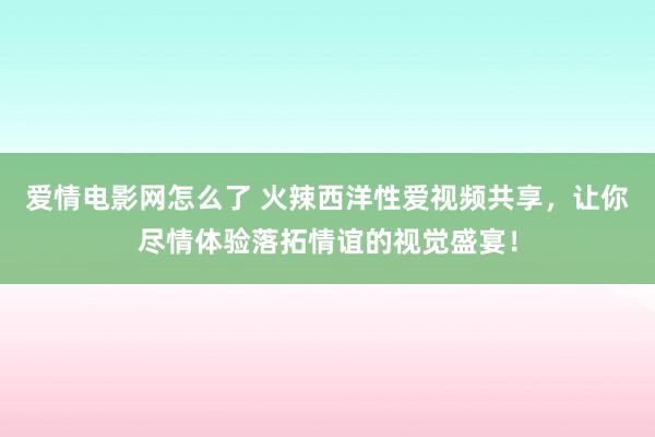 爱情电影网怎么了 火辣西洋性爱视频共享，让你尽情体验落拓情谊的视觉盛宴！