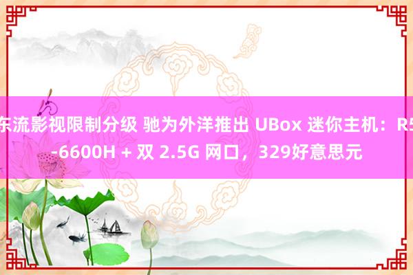 东流影视限制分级 驰为外洋推出 UBox 迷你主机：R5-6600H + 双 2.5G 网口，329好意思元