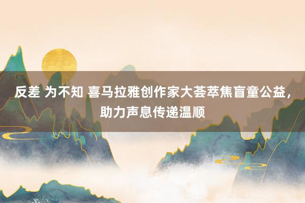 反差 为不知 喜马拉雅创作家大荟萃焦盲童公益，助力声息传递温顺