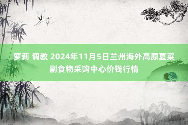 萝莉 调教 2024年11月5日兰州海外高原夏菜副食物采购中心价钱行情