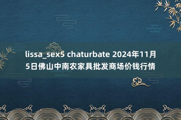 lissa_sex5 chaturbate 2024年11月5日佛山中南农家具批发商场价钱行情