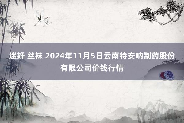 迷奸 丝袜 2024年11月5日云南特安呐制药股份有限公司价钱行情