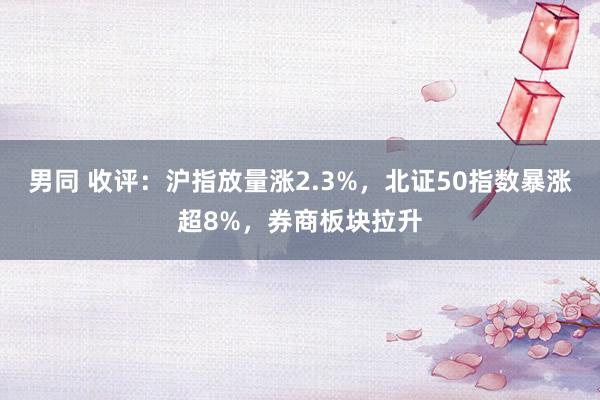 男同 收评：沪指放量涨2.3%，北证50指数暴涨超8%，券商板块拉升