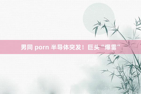 男同 porn 半导体突发！巨头“爆雷”