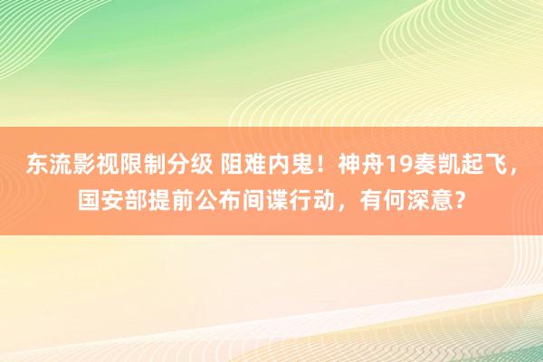 东流影视限制分级 阻难内鬼！神舟19奏凯起飞，国安部提前公布间谍行动，有何深意？