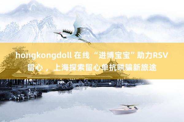 hongkongdoll 在线 “进博宝宝”助力RSV留心 ，上海探索留心单抗哄骗新旅途