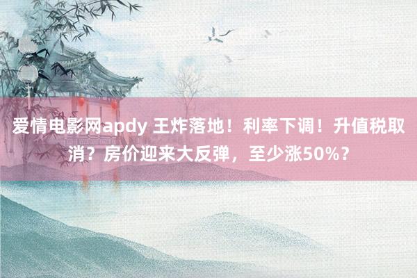 爱情电影网apdy 王炸落地！利率下调！升值税取消？房价迎来大反弹，至少涨50%？