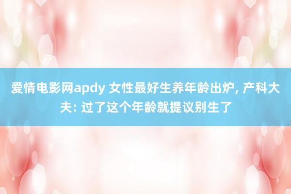 爱情电影网apdy 女性最好生养年龄出炉， 产科大夫: 过了这个年龄就提议别生了