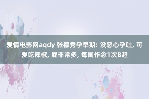 爱情电影网aqdy 张檬秀孕早期: 没恶心孕吐， 可爱吃辣椒， 屁非常多， 每周作念1次B超