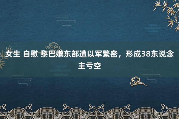 女生 自慰 黎巴嫩东部遭以军繁密，形成38东说念主亏空