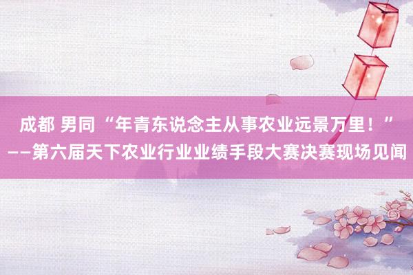 成都 男同 “年青东说念主从事农业远景万里！”——第六届天下农业行业业绩手段大赛决赛现场见闻