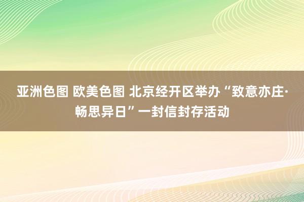 亚洲色图 欧美色图 北京经开区举办“致意亦庄·畅思异日”一封信封存活动