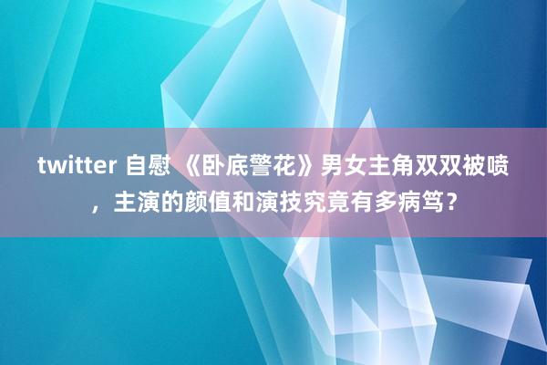 twitter 自慰 《卧底警花》男女主角双双被喷，主演的颜值和演技究竟有多病笃？