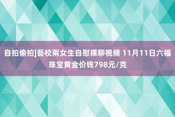 自拍偷拍]藝校兩女生自慰裸聊視頻 11月11日六福珠宝黄金价钱798元/克