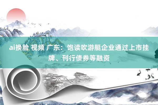 ai换脸 视频 广东：饱读吹游艇企业通过上市挂牌、刊行债券等融资