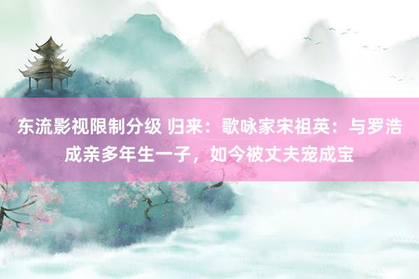 东流影视限制分级 归来：歌咏家宋祖英：与罗浩成亲多年生一子，如今被丈夫宠成宝