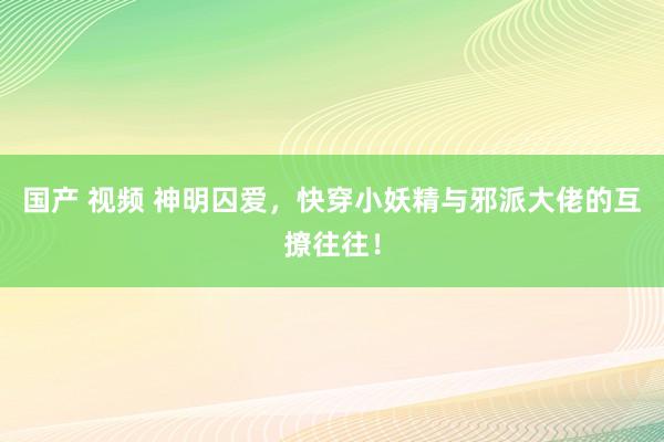 国产 视频 神明囚爱，快穿小妖精与邪派大佬的互撩往往！