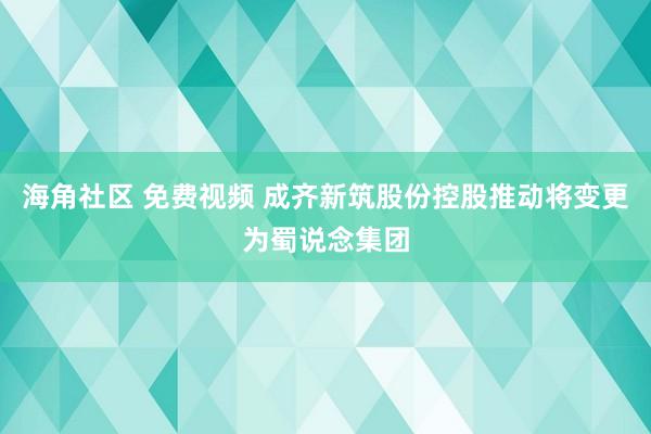 海角社区 免费视频 成齐新筑股份控股推动将变更为蜀说念集团